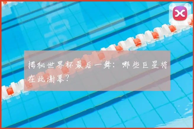 揭秘世界杯最后一舞:哪些巨星将在此谢幕?