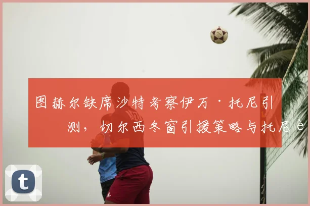 图赫尔缺席沙特考察伊万·托尼引猜测,切尔西冬窗引援策略与托尼转会前景深度解析