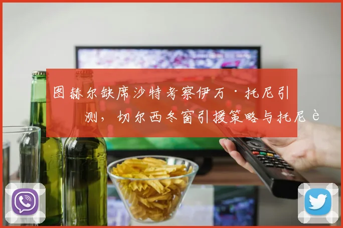 图赫尔缺席沙特考察伊万·托尼引猜测,切尔西冬窗引援策略与托尼转会前景深度解析