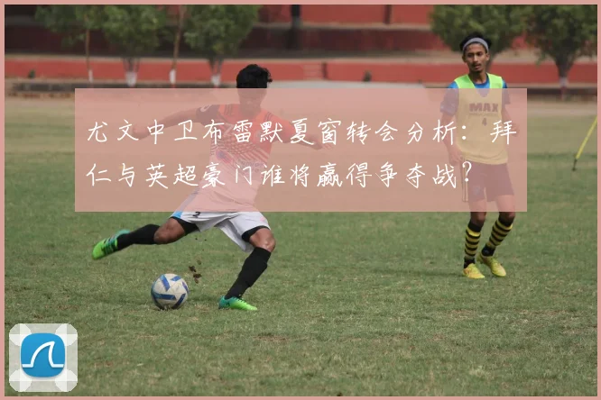 尤文中卫布雷默夏窗转会分析:拜仁与英超豪门谁将赢得争夺战?