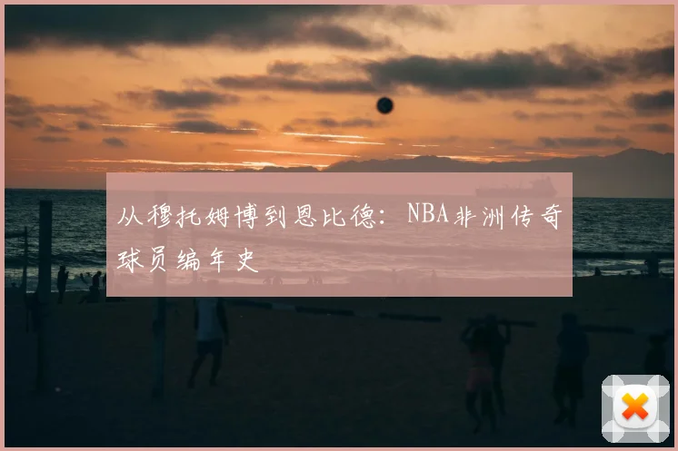 从穆托姆博到恩比德：NBA非洲传奇球员编年史