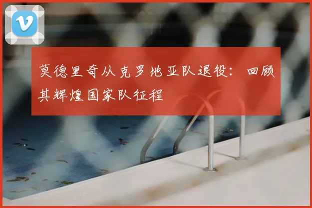 莫德里奇从克罗地亚队退役：回顾其辉煌国家队征程