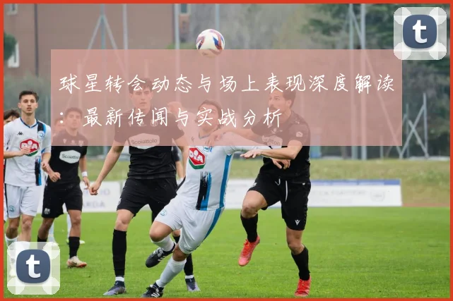球星转会动态与场上表现深度解读：最新传闻与实战分析