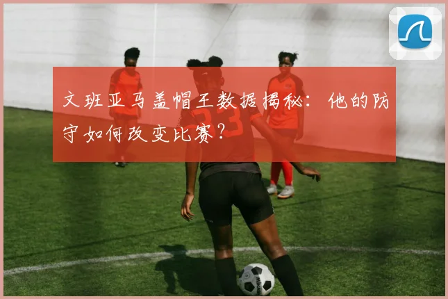 文班亚马盖帽王数据揭秘:他的防守如何改变比赛?