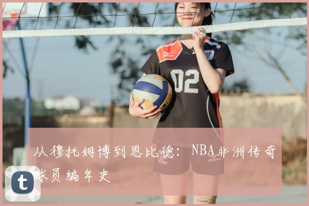 从穆托姆博到恩比德：NBA非洲传奇球员编年史