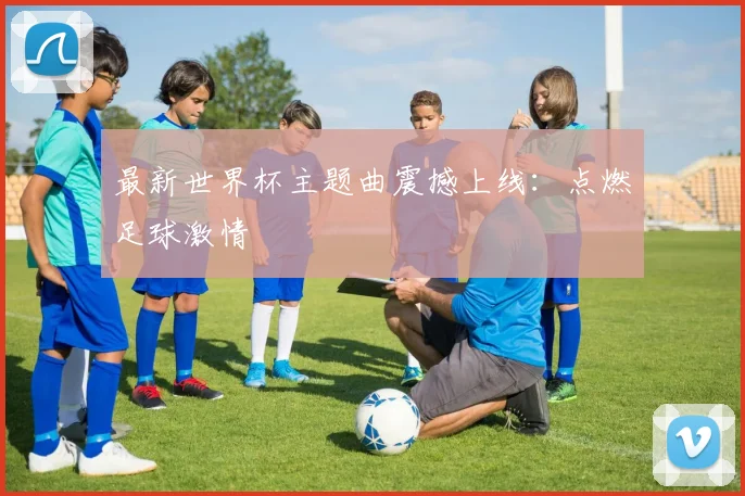 最新世界杯主题曲震撼上线:点燃足球激情