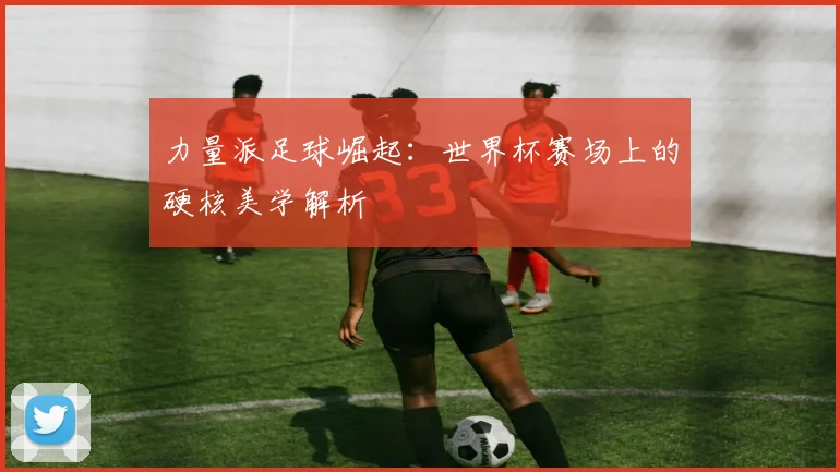 力量派足球崛起：世界杯赛场上的硬核美学解析