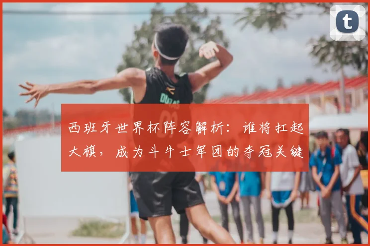 西班牙世界杯阵容解析:谁将扛起大旗,成为斗牛士军团的夺冠关键?