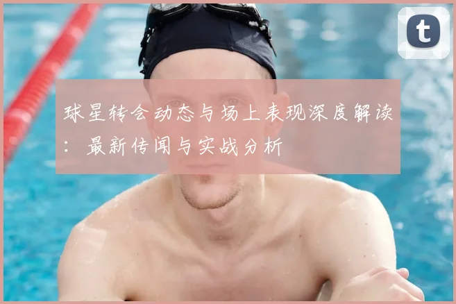 球星转会动态与场上表现深度解读:最新传闻与实战分析